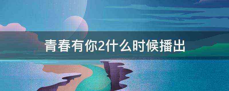 青春有你2什么时候播出-